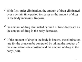  With first-order elimination, the amount of drug eliminated
over a certain time period increases as the amount of drug
in the body increases; likewise,
 the amount of drug eliminated per unit of time decreases as
the amount of drug in the body decreases.
 If the amount of drug in the body is known, the elimination
rate for the drug can be computed by taking the product of
the elimination rate constant and the amount of drug in the
body (AB).
44
 