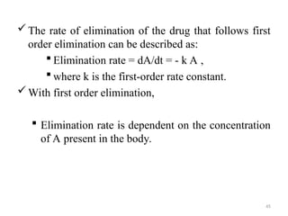 The rate of elimination of the drug that follows first
order elimination can be described as:
 Elimination rate = dA/dt = - k A ,
 where k is the first-order rate constant.
With first order elimination,
 Elimination rate is dependent on the concentration
of A present in the body.
45
 