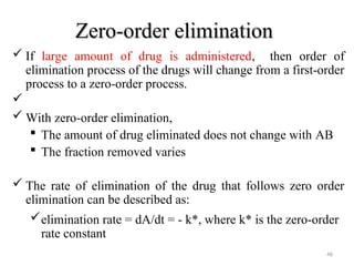 Zero-order elimination
Zero-order elimination
 If large amount of drug is administered, then order of
elimination process of the drugs will change from a first-order
process to a zero-order process.

 With zero-order elimination,
 The amount of drug eliminated does not change with AB
 The fraction removed varies
 The rate of elimination of the drug that follows zero order
elimination can be described as:
elimination rate = dA/dt = - k*, where k* is the zero-order
rate constant
46
 