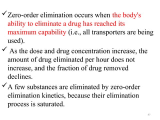 Zero-order elimination occurs when the body's
ability to eliminate a drug has reached its
maximum capability (i.e., all transporters are being
used).
 As the dose and drug concentration increase, the
amount of drug eliminated per hour does not
increase, and the fraction of drug removed
declines.
A few substances are eliminated by zero-order
elimination kinetics, because their elimination
process is saturated.
47
 