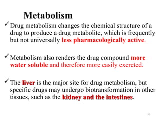 Metabolism
Drug metabolism changes the chemical structure of a
drug to produce a drug metabolite, which is frequently
but not universally less pharmacologically active.
Metabolism also renders the drug compound more
water soluble and therefore more easily excreted.
The liver
liver is the major site for drug metabolism, but
specific drugs may undergo biotransformation in other
tissues, such as the kidney and the intestines
kidney and the intestines.
50
 