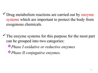 Drug metabolism reactions are carried out by enzyme
systems which are important to protect the body from
exogenous chemicals.
The enzyme systems for this purpose for the most part
can be grouped into two categories:
Phase I oxidative or reductive enzymes
Phase II conjugative enzymes.
51
 