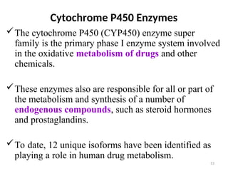 Cytochrome P450 Enzymes
The cytochrome P450 (CYP450) enzyme super
family is the primary phase I enzyme system involved
in the oxidative metabolism of drugs and other
chemicals.
These enzymes also are responsible for all or part of
the metabolism and synthesis of a number of
endogenous compounds, such as steroid hormones
and prostaglandins.
To date, 12 unique isoforms have been identified as
playing a role in human drug metabolism.
53
 
