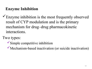 Enzyme Inhibition
Enzyme inhibition is the most frequently observed
result of CYP modulation and is the primary
mechanism for drug–drug pharmacokinetic
interactions.
Two types:
Simple competitive inhibition
Mechanism-based inactivation (or suicide inactivation)
59
 