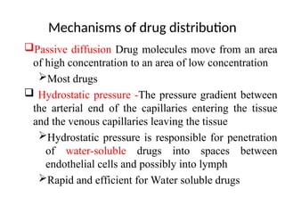 Mechanisms of drug distribution
Passive diffusion Drug molecules move from an area
of high concentration to an area of low concentration
Most drugs
 Hydrostatic pressure -The pressure gradient between
the arterial end of the capillaries entering the tissue
and the venous capillaries leaving the tissue
Hydrostatic pressure is responsible for penetration
of water-soluble drugs into spaces between
endothelial cells and possibly into lymph
Rapid and efficient for Water soluble drugs
 