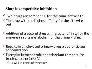 Simple competitive inhibition
Two drugs are competing for the same active site
The drug with the highest affinity for the site wins
out
Addition of a second drug with greater affinity for the
enzyme inhibits metabolism of the primary drug
Results in an elevated primary drug blood or tissue
concentration
Example: ketoconazole and triazolam compete for
binding to the CYP3A4
17 Xs  in conc. of triazolam
60
 