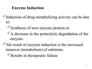 Enzyme Induction
Induction of drug-metabolizing activity can be due
to:
Synthesis of new enzyme protein or
A decrease in the proteolytic degradation of the
enzyme.
Net result of enzyme induction is the increased
turnover (metabolism) of substrate.
Results in therapeutic failure
63
 