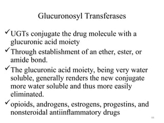 Glucuronosyl Transferases
UGTs conjugate the drug molecule with a
glucuronic acid moiety
Through establishment of an ether, ester, or
amide bond.
The glucuronic acid moiety, being very water
soluble, generally renders the new conjugate
more water soluble and thus more easily
eliminated.
opioids, androgens, estrogens, progestins, and
nonsteroidal antiinﬂammatory drugs
66
 
