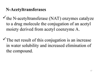 N-Acetyltransferases
the N-acetyltransferase (NAT) enzymes catalyze
to a drug molecule the conjugation of an acetyl
moiety derived from acetyl coenzyme A.
The net result of this conjugation is an increase
in water solubility and increased elimination of
the compound.
67
 