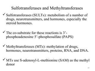 Sulfotransferases and Methyltransferases
Sulfotransferases (SULTs): metabolism of a number of
drugs, neurotransmitters, and hormones, especially the
steroid hormones.
The co-substrate for these reactions is 3’-
phosphoadenosine 5’-phosphosulfate (PAPS)
Methyltransferases (MTs): methylation of drugs,
hormones, neurotransmitters, proteins, RNA, and DNA.
MTs use S-adenosyl-L-methionine (SAM) as the methyl
donor
68
 