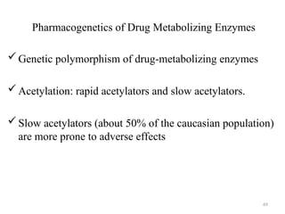Pharmacogenetics of Drug Metabolizing Enzymes
Genetic polymorphism of drug-metabolizing enzymes
Acetylation: rapid acetylators and slow acetylators.
Slow acetylators (about 50% of the caucasian population)
are more prone to adverse effects
69
 