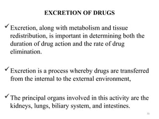 EXCRETION OF DRUGS
Excretion, along with metabolism and tissue
redistribution, is important in determining both the
duration of drug action and the rate of drug
elimination.
Excretion is a process whereby drugs are transferred
from the internal to the external environment,
The principal organs involved in this activity are the
kidneys, lungs, biliary system, and intestines.
70
 