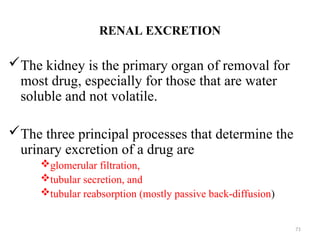 RENAL EXCRETION
The kidney is the primary organ of removal for
most drug, especially for those that are water
soluble and not volatile.
The three principal processes that determine the
urinary excretion of a drug are
glomerular filtration,
tubular secretion, and
tubular reabsorption (mostly passive back-diffusion)
71
 