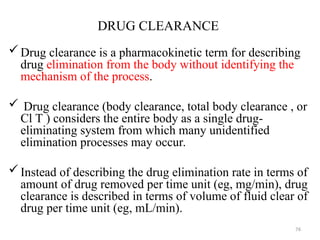 DRUG CLEARANCE
Drug clearance is a pharmacokinetic term for describing
drug elimination from the body without identifying the
mechanism of the process.
 Drug clearance (body clearance, total body clearance , or
Cl T ) considers the entire body as a single drug-
eliminating system from which many unidentified
elimination processes may occur.
Instead of describing the drug elimination rate in terms of
amount of drug removed per time unit (eg, mg/min), drug
clearance is described in terms of volume of fluid clear of
drug per time unit (eg, mL/min).
76
 