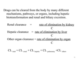 Drugs can be cleared from the body by many different
mechanisms, pathways, or organs, including hepatic
biotransformation and renal and biliary excretion.
Renal clearance = rate of elimination by kidney
C
Hepatic clearance = rate of elimination by liver
C
Other organ clearance = rate of elimination by organ
C
CL total = CL renal + CL hepatic + CL pulmonary +CL others
78
 