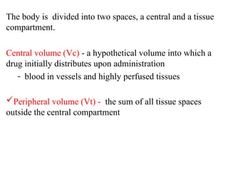 The body is divided into two spaces, a central and a tissue
compartment.
Central volume (Vc) - a hypothetical volume into which a
drug initially distributes upon administration
- blood in vessels and highly perfused tissues
Peripheral volume (Vt) - the sum of all tissue spaces
outside the central compartment
 