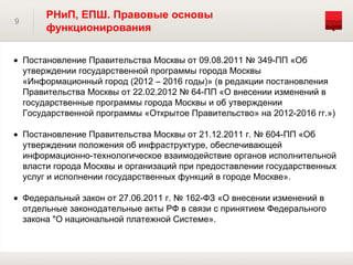 РНиП, ЕПШ. Правовые основы
9
         функционирования

    Постановление Правительства Москвы от 09.08.2011 № 349-ПП «Об
    утверждении государственной программы города Москвы
    «Информационный город (2012 – 2016 годы)» (в редакции постановления
    Правительства Москвы от 22.02.2012 № 64-ПП «О внесении изменений в
    государственные программы города Москвы и об утверждении
    Государственной программы «Открытое Правительство» на 2012-2016 гг.»)

    Постановление Правительства Москвы от 21.12.2011 г. № 604-ПП «Об
    утверждении положения об инфраструктуре, обеспечивающей
    информационно-технологическое взаимодействие органов исполнительной
    власти города Москвы и организаций при предоставлении государственных
    услуг и исполнении государственных функций в городе Москве».

    Федеральный закон от 27.06.2011 г. № 162-ФЗ «О внесении изменений в
    отдельные законодательные акты РФ в связи с принятием Федерального
    закона "О национальной платежной Системе».
 