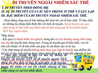 DI TRUYỀN NGOÀI NHIỄM SẮC THỂ
I. DI TRUYỀN THEO DÒNG MẸ
II. SỰ DI TRUYỀN CỦA CÁC GEN TRONG TI THỂ VÀ LỤC LẠP.
*Đặc điểm:
- Kết quả lai thuận khác lai nghịch, trong đó con lai thường mang tính trạng
của mẹ (di truyền theo dòng mẹ). Trong di truyền qua tế bào chất, vai trò
chủ yếu thuộc về tế bào chất của giao tử cái được tạo ra từ mẹ.
- Các tính trạng di truyền không tuân theo quy luật di truyền của nhiễm sắc
thể. Vì tế bào chất không được phân phối đồng đều tuyệt đối cho các tế bào
con như đối với nhiễm sắc thể.
- Tính trạng do gen trong tế bào chất quy định sẽ vẫn tồn tại
khi thay thế nhân tế bào bằng một nhân có cấu trúc di truyền
khác.
III. ĐẶC ĐIỂM CỦA DI TRUYỀN NGOÀI NHIỄM SẮC THỂ.
- Hoạt động sống của tế bào không thể tách rời với tế bào chất. Tế bào chất
có những tác động nhất định đối với tính di truyền. Sự di truyền các gen
nằm trong tế bào chất quy định một số tính trạng gọi là di truyền ngoài
NST hay ngoài nhân.
Như vậy, trong tế bào có hai hệ thống di
truyền :di truyền NST và di truyền ngoài NST.
Điều đó cho thấy tế bào là một đơn vị di truyền,
trong đó nhân có vai trò chính nhưng tế bào
chất cũng có vai trò nhất định.
 
