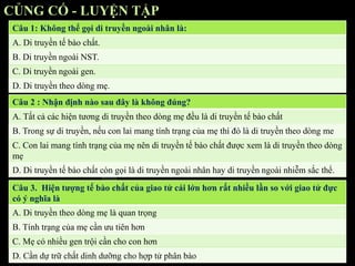 CỦNG CỐ - LUYỆN TẬP
Câu 1: Không thể gọi di truyền ngoài nhân là:
A. Di truyền tế bào chất.
B. Di truyền ngoài NST.
C. Di truyền ngoài gen.
D. Di truyền theo dòng mẹ.
Câu 2 : Nhận định nào sau đây là không đúng?
A. Tất cả các hiện tương di truyền theo dòng mẹ đều là di truyền tế bào chất
B. Trong sự di truyền, nếu con lai mang tính trạng của mẹ thì đó là di truyền theo dòng me
C. Con lai mang tính trạng của mẹ nên di truyền tế bào chất được xem là di truyền theo dòng
mẹ
D. Di truyền tế bào chất còn gọi là di truyền ngoài nhân hay di truyền ngoài nhiễm sắc thể.
Câu 3. Hiện tượng tế bào chất của giao tử cái lớn hơn rất nhiều lần so với giao tử đực
có ý nghĩa là
A. Di truyền theo dòng mẹ là quan trọng
B. Tính trạng của mẹ cần ưu tiên hơn
C. Mẹ có nhiều gen trội cần cho con hơn
D. Cần dự trữ chất dinh dưỡng cho hợp tử phân bào
 