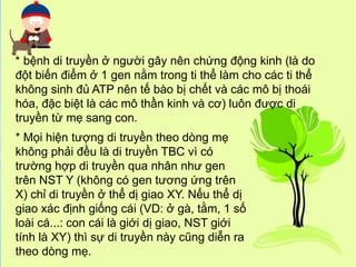 * Mọi hiện tượng di truyền theo dòng mẹ
không phải đều là di truyền TBC vì có
trường hợp di truyền qua nhân như gen
trên NST Y (không có gen tương ứng trên
X) chỉ di truyền ở thể dị giao XY. Nếu thể dị
giao xác định giống cái (VD: ở gà, tằm, 1 số
loài cá...: con cái là giới dị giao, NST giới
tính là XY) thì sự di truyền này cũng diễn ra
theo dòng mẹ.
* bệnh di truyền ở người gây nên chứng động kinh (là do
đột biến điểm ở 1 gen nằm trong ti thể làm cho các ti thể
không sinh đủ ATP nên tế bào bị chết và các mô bị thoái
hóa, đặc biệt là các mô thần kinh và cơ) luôn được di
truyền từ mẹ sang con.
 