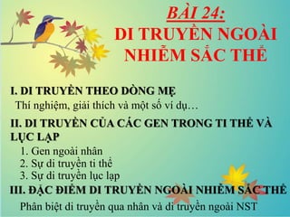 BÀI 24:
DI TRUYỀN NGOÀI
NHIỄM SẮC THỂ
I. DI TRUYỀN THEO DÒNG MẸ
II. DI TRUYỀN CỦA CÁC GEN TRONG TI THỂ VÀ
LỤC LẠP
III. ĐẶC ĐIỂM DI TRUYỀN NGOÀI NHIỄM SẮC THỂ
Thí nghiệm, giải thích và một số ví dụ…
1. Gen ngoài nhân
2. Sự di truyền ti thể
3. Sự di truyền lục lạp
Phân biệt di truyền qua nhân và di truyền ngoài NST
 
