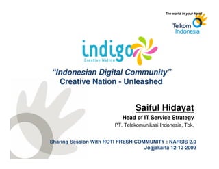 The world in your hand




                 “Indonesian Digital Community”
                   Creative Nation - Unleashed


                                                Saiful Hidayat
                                           Head of IT Service Strategy
                                        PT. Telekomunikasi Indonesia, Tbk.


                Sharing Session With ROTI FRESH COMMUNITY : NARSIS 2.0
                                                   Jogjakarta 12-12-2009
SICPCorporate Strategic
    Planning
 