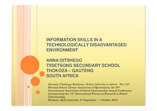 INFORMATION SKILLS IN A
TECHNOLOGICALLY DISADVANTAGED
ENVIRONMENT

ANNA DITSHEGO
TIISETSONG SECONDARY SCHOOL
THOKOZA – GAUTENG
SOUTH AFRICA
Diversity Challenge Resilience: School Libraries in Action - The 12th
Biennial School Library Association of Queensland, the 39th
International Association of School Librarianship Annual Conference,
incorporating the 14th International Forum on Research in School
Librarianship,
Brisbane, QLD Australia, 27 September – 1 October 2010.
 