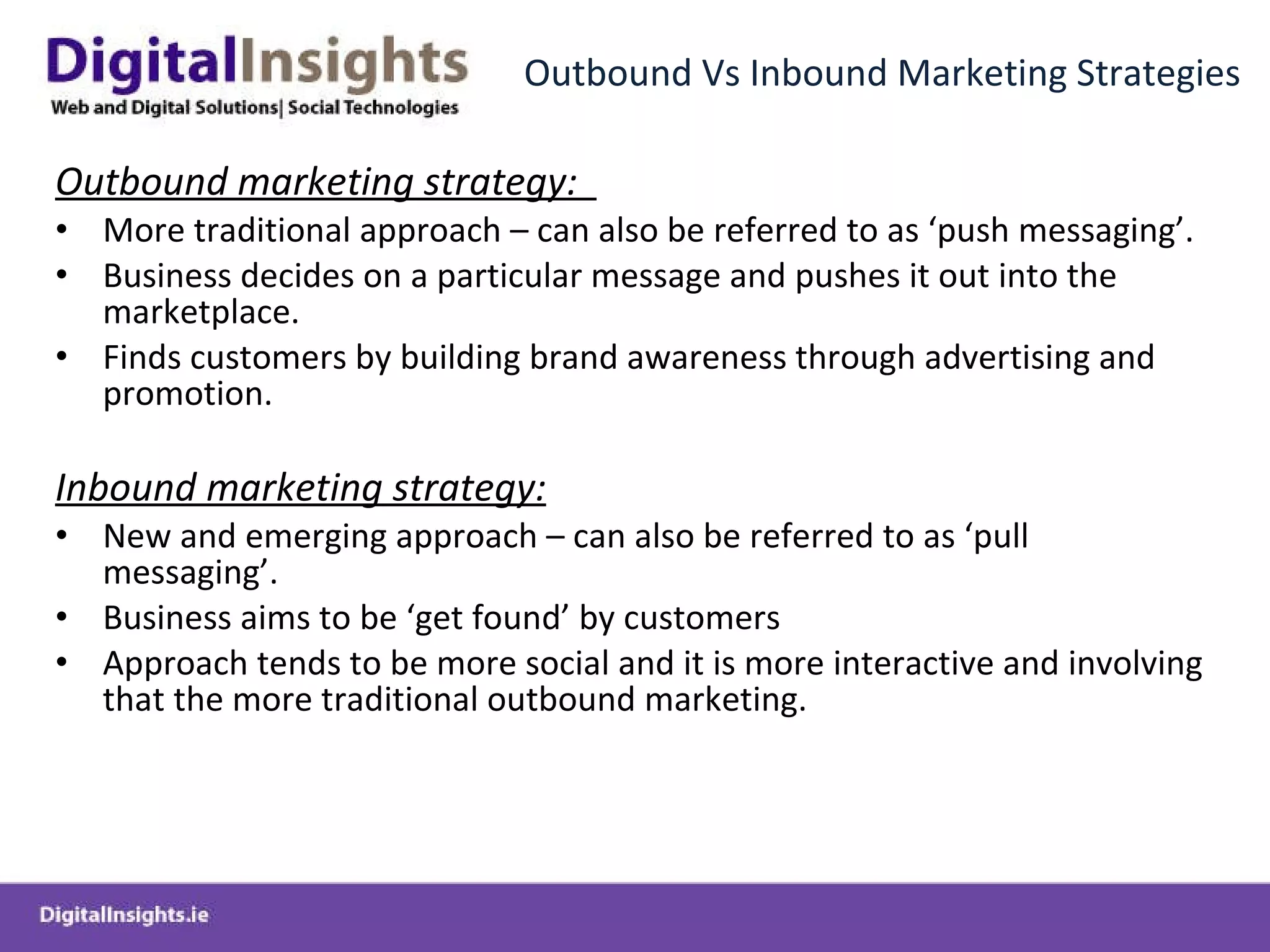 Outbound Vs Inbound Marketing Strategies Outbound marketing strategy:  More traditional approach – can also be referred to as ‘push messaging’.  Business decides on a particular message and pushes it out into the marketplace. Finds customers by building brand awareness through advertising and promotion.  Inbound marketing strategy: New and emerging approach – can also be referred to as ‘pull messaging’. Business aims to be ‘get found’ by customers Approach tends to be more social and it is more interactive and involving that the more traditional outbound marketing.  