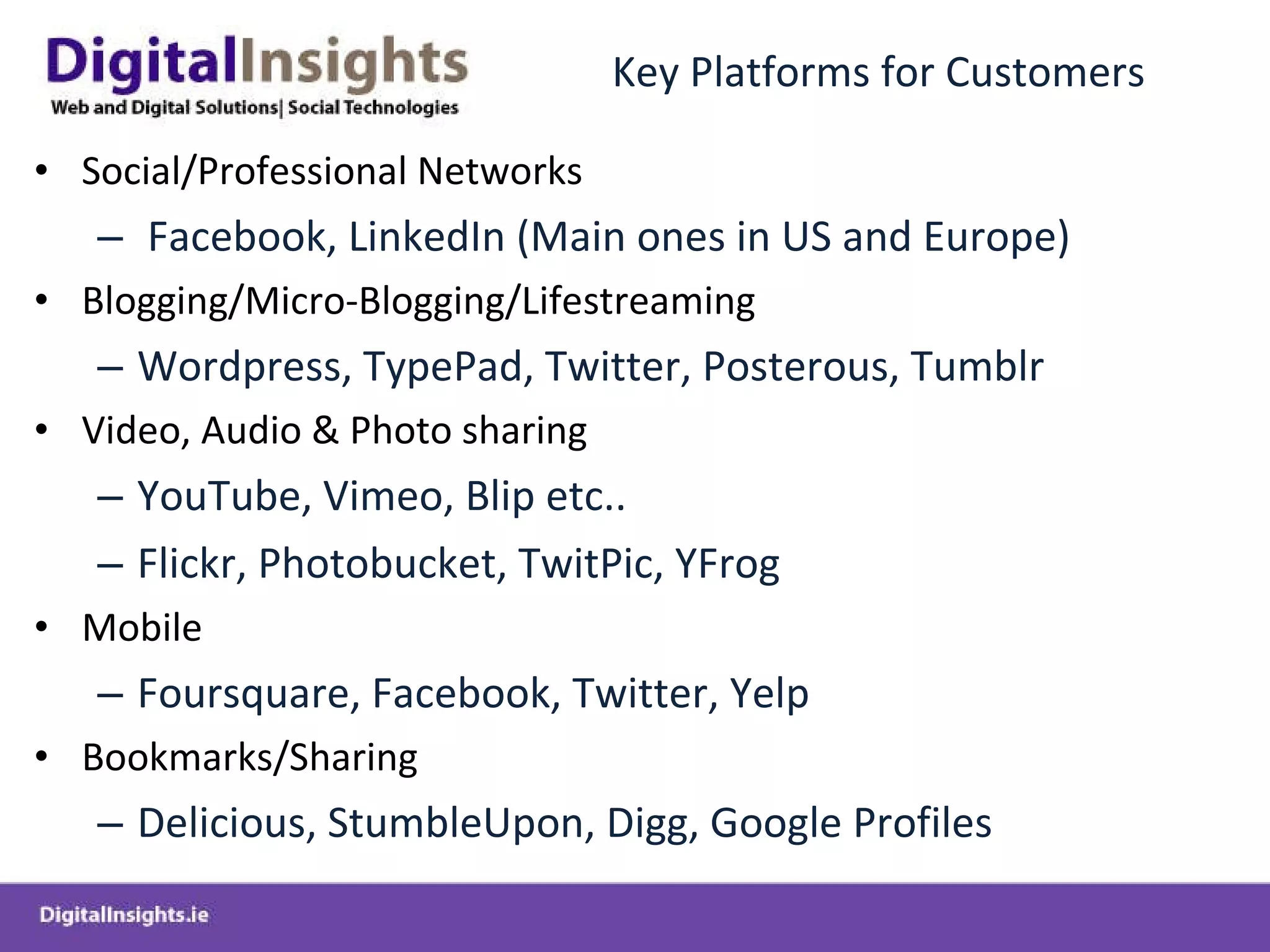 Key Platforms for Customers Social/Professional Networks Facebook, LinkedIn (Main ones in US and Europe) Blogging/Micro-Blogging/Lifestreaming Wordpress, TypePad, Twitter, Posterous, Tumblr  Video, Audio & Photo sharing YouTube, Vimeo, Blip etc..  Flickr, Photobucket, TwitPic, YFrog Mobile Foursquare, Facebook, Twitter, Yelp  Bookmarks/Sharing Delicious, StumbleUpon, Digg, Google Profiles 