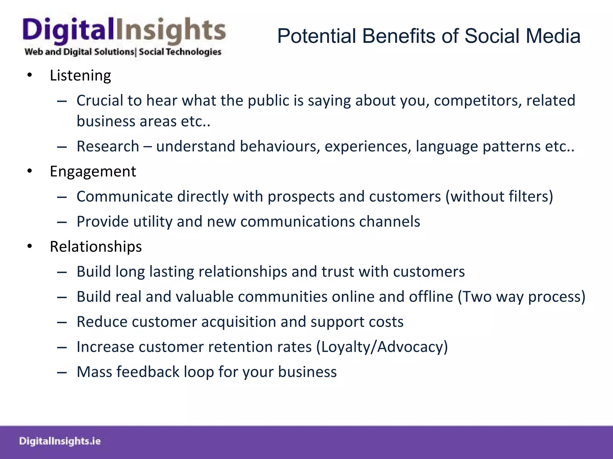 Potential Benefits of Social Media Listening Crucial to hear what the public is saying about you, competitors, related business areas etc..  Research – understand behaviours, experiences, language patterns etc.. Engagement Communicate directly with prospects and customers (without filters) Provide utility and new communications channels Relationships Build long lasting relationships and trust with customers Build real and valuable communities online and offline (Two way process) Reduce customer acquisition and support costs Increase customer retention rates (Loyalty/Advocacy) Mass feedback loop for your business 