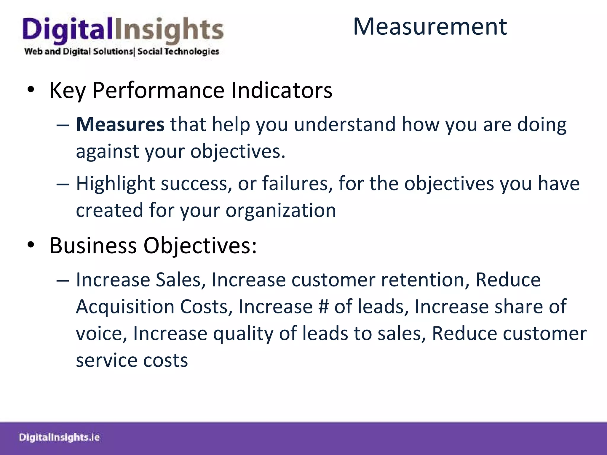 Measurement Key Performance Indicators Measures  that help you understand how you are doing against your objectives. Highlight success, or failures, for the objectives you have created for your organization Business Objectives: Increase Sales, Increase customer retention, Reduce Acquisition Costs, Increase # of leads, Increase share of voice, Increase quality of leads to sales, Reduce customer service costs  