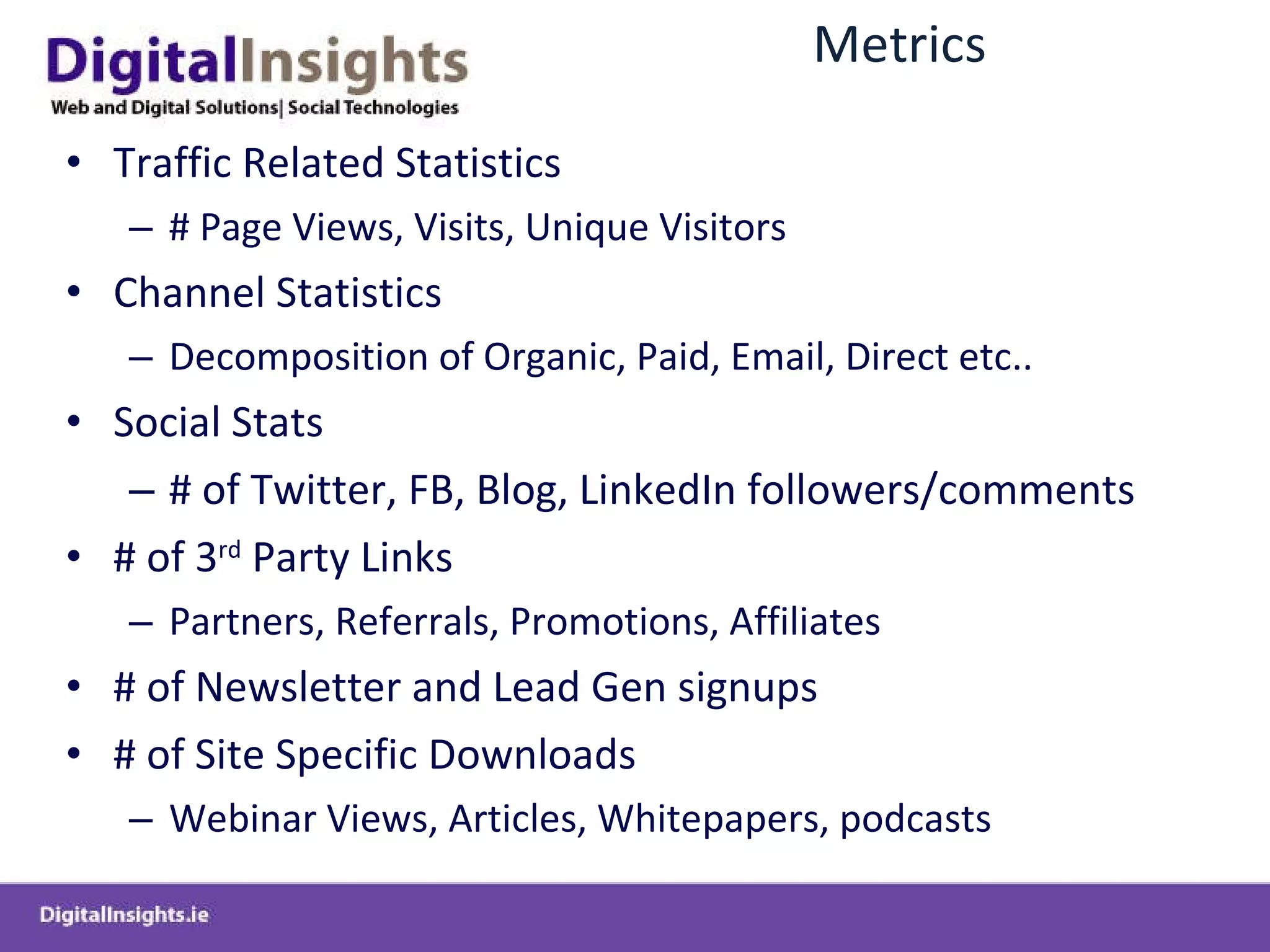 Metrics Traffic Related Statistics # Page Views, Visits, Unique Visitors Channel Statistics  Decomposition of Organic, Paid, Email, Direct etc.. Social Stats # of Twitter, FB, Blog, LinkedIn followers/comments # of 3 rd  Party Links  Partners, Referrals, Promotions, Affiliates  # of Newsletter and Lead Gen signups # of Site Specific Downloads  Webinar Views, Articles, Whitepapers, podcasts 