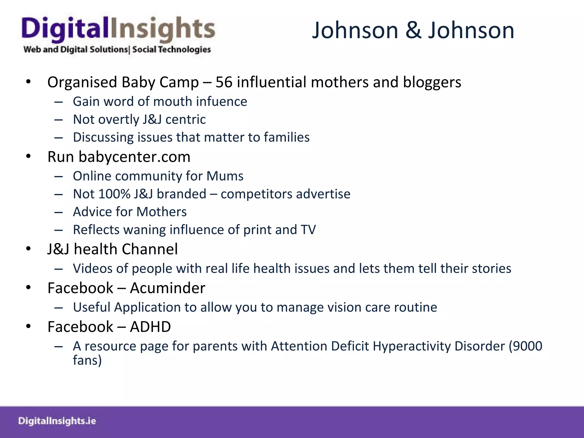 Johnson & Johnson Organised Baby Camp – 56 influential mothers and bloggers  Gain word of mouth infuence Not overtly J&J centric Discussing issues that matter to families Run babycenter.com  Online community for Mums  Not 100% J&J branded – competitors advertise Advice for Mothers Reflects waning influence of print and TV J&J health Channel Videos of people with real life health issues and lets them tell their stories Facebook – Acuminder Useful Application to allow you to manage vision care routine Facebook – ADHD A resource page for parents with Attention Deficit Hyperactivity Disorder (9000 fans) 