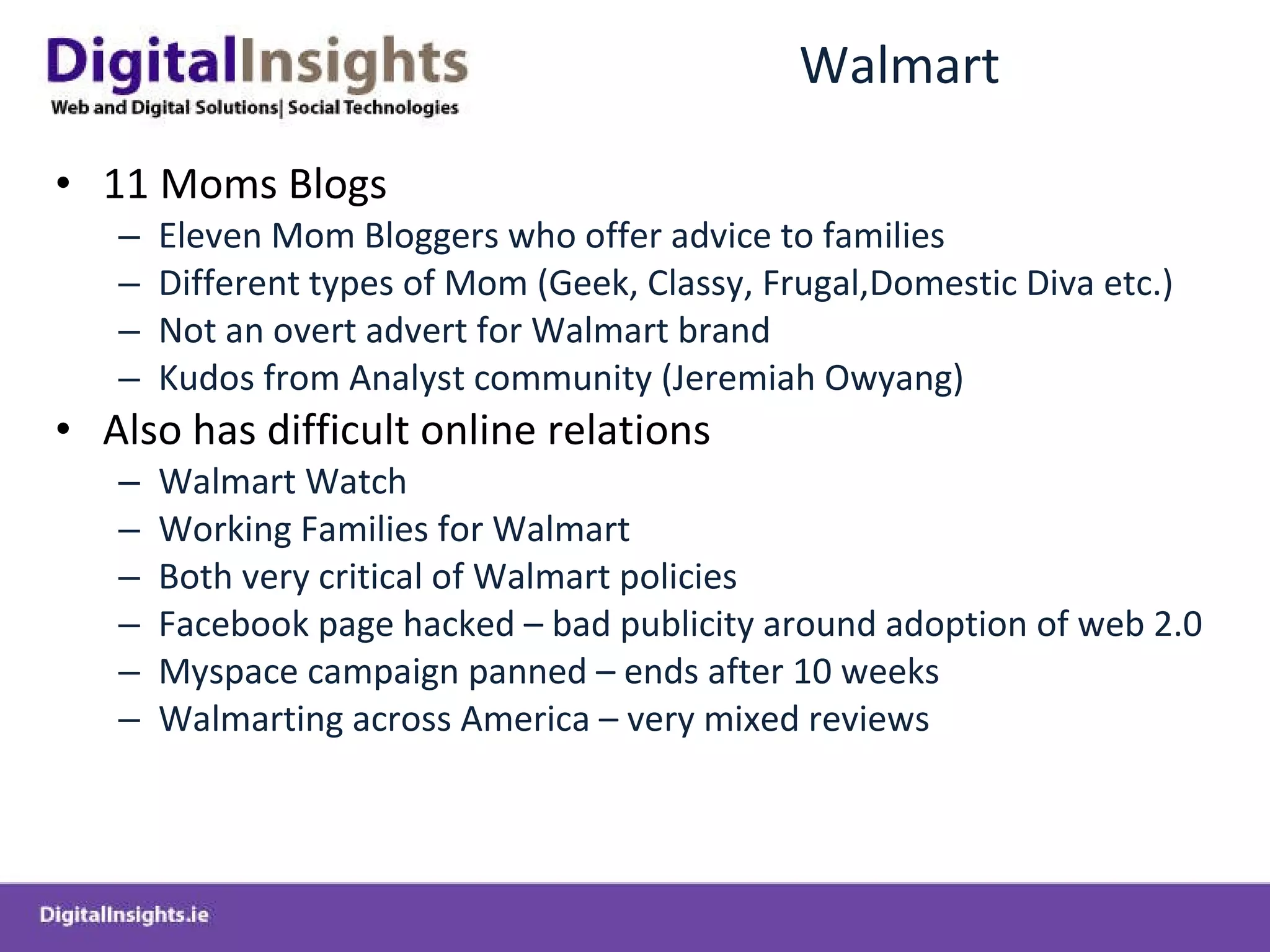 Walmart 11 Moms Blogs Eleven Mom Bloggers who offer advice to families Different types of Mom (Geek, Classy, Frugal,Domestic Diva etc.) Not an overt advert for Walmart brand Kudos from Analyst community (Jeremiah Owyang) Also has difficult online relations Walmart Watch Working Families for Walmart Both very critical of Walmart policies Facebook page hacked – bad publicity around adoption of web 2.0 Myspace campaign panned – ends after 10 weeks Walmarting across America – very mixed reviews 