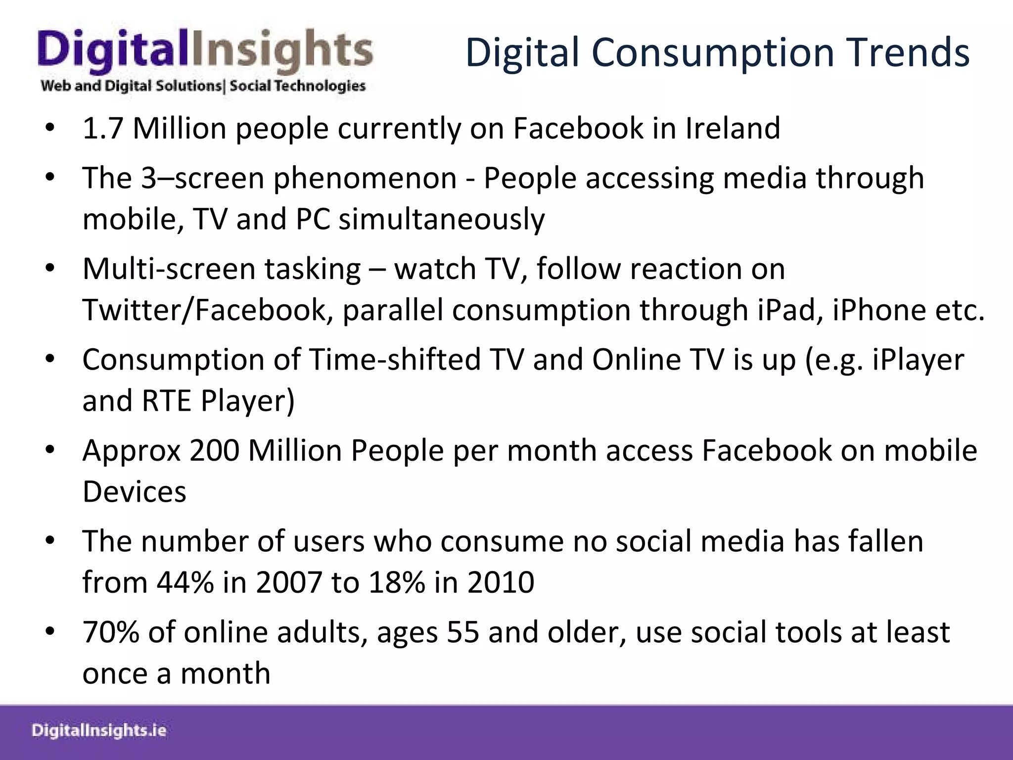 Digital Consumption Trends 1.7 Million people currently on Facebook in Ireland The 3–screen phenomenon - People accessing media through mobile, TV and PC simultaneously Multi-screen tasking – watch TV, follow reaction on Twitter/Facebook, parallel consumption through iPad, iPhone etc. Consumption of Time-shifted TV and Online TV is up (e.g. iPlayer and RTE Player) Approx 200 Million People per month access Facebook on mobile Devices The number of users who consume no social media has fallen from 44% in 2007 to 18% in 2010 70% of online adults, ages 55 and older, use social tools at least once a month 