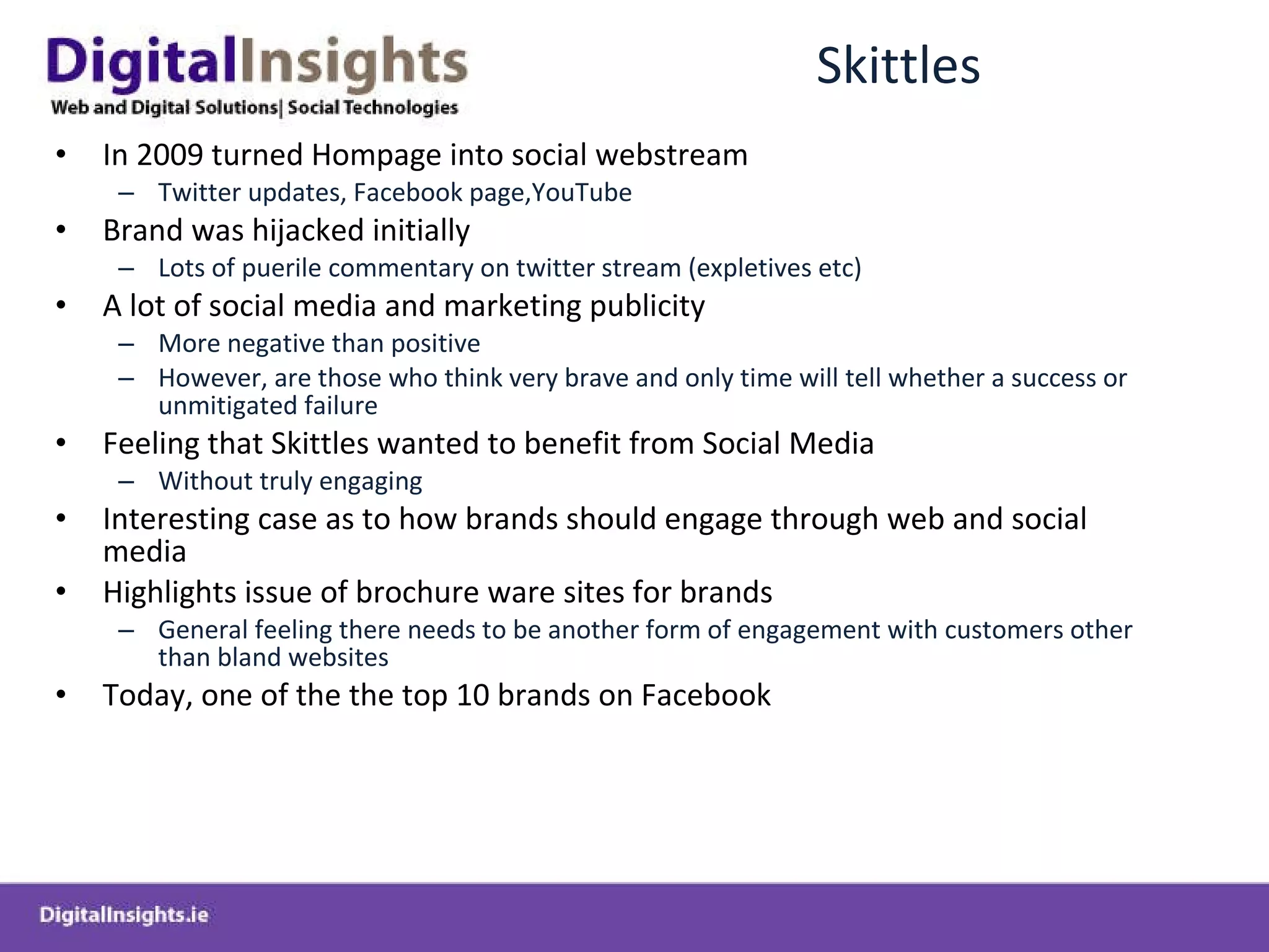 Skittles In 2009 turned Hompage into social webstream  Twitter updates, Facebook page,YouTube Brand was hijacked initially  Lots of puerile commentary on twitter stream (expletives etc) A lot of social media and marketing publicity  More negative than positive However, are those who think very brave and only time will tell whether a success or unmitigated failure Feeling that Skittles wanted to benefit from Social Media  Without truly engaging Interesting case as to how brands should engage through web and social media Highlights issue of brochure ware sites for brands  General feeling there needs to be another form of engagement with customers other than bland websites Today, one of the the top 10 brands on Facebook  