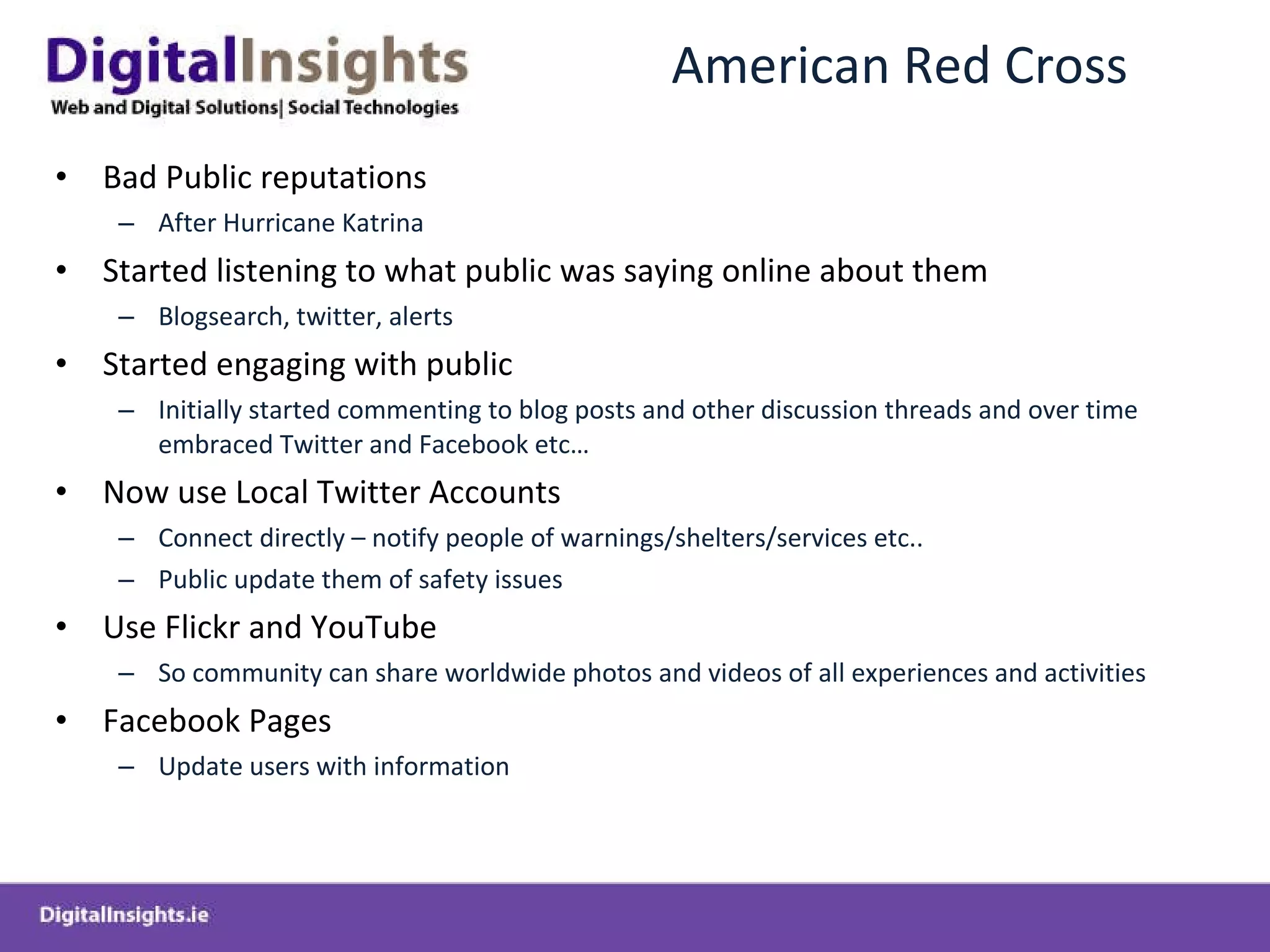 American Red Cross Bad Public reputations  After Hurricane Katrina Started listening to what public was saying online about them Blogsearch, twitter, alerts  Started engaging with public  Initially started commenting to blog posts and other discussion threads and over time embraced Twitter and Facebook etc… Now use Local Twitter Accounts  Connect directly – notify people of warnings/shelters/services etc.. Public update them of safety issues Use Flickr and YouTube  So community can share worldwide photos and videos of all experiences and activities Facebook Pages  Update users with information 