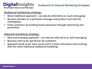 Outbound Vs Inbound Marketing Strategies
Outbound marketing strategy:
• More traditional approach – can also be referred to as ‘push messaging’.
• Business decides on a particular message and pushes it out into the
marketplace.
• Finds customers by building brand awareness through advertising and
promotion.
Inbound marketing strategy:
• New and emerging approach – can also be referred to as ‘pull messaging’.
• Business aims to be ‘get found’ by customers
• Approach tends to be more social and it is more interactive and involving
that the more traditional outbound marketing.
 