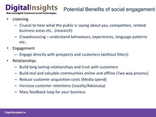 Potential Benefits of social engagement
• Listening
– Crucial to hear what the public is saying about you, competitors, related
business areas etc.. (research)
– Crowdsourcing – understand behaviours, experiences, language patterns
etc..
• Engagement
– Engage directly with prospects and customers (without filters)
• Relationships
– Build long lasting relationships and trust with customers
– Build real and valuable communities online and offline (Two way process)
– Reduce customer acquisition costs (Media spend)
– Increase customer retentions (Loyalty/Advocacy)
– Mass feedback loop for your business
 