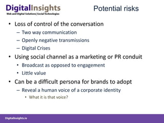 Potential risks
• Loss of control of the conversation
– Two way communication
– Openly negative transmissions
– Digital Crises
• Using social channel as a marketing or PR conduit
• Broadcast as opposed to engagement
• Little value
• Can be a difficult persona for brands to adopt
– Reveal a human voice of a corporate identity
• What it is that voice?
 