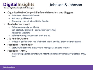 Johnson & Johnson
• Organised Baby Camp – 56 influential mothers and bloggers
– Gain word of mouth infuence
– Not overtly J&J centric
– Discussing issues that matter to families
• Run babycenter.com
– Online community for Mums
– Not 100% J&J branded – competitors advertise
– Advice for Mothers
– Reflects waning influence of print and TV
• J&J health Channel
– Videos of people with real life health issues and lets them tell their stories
• Facebook – Acuminder
– Useful Application to allow you to manage vision care routine
• Facebook – ADHD
– A resource page for parents with Attention Deficit Hyperactivity Disorder (9000
fans)
 