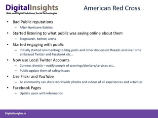 American Red Cross
• Bad Public reputations
– After Hurricane Katrina
• Started listening to what public was saying online about them
– Blogsearch, twitter, alerts
• Started engaging with public
– Initially started commenting to blog posts and other discussion threads and over time
embraced Twitter and Facebook etc…
• Now use Local Twitter Accounts
– Connect directly – notify people of warnings/shelters/services etc..
– Public update them of safety issues
• Use Flickr and YouTube
– So community can share worldwide photos and videos of all experiences and activities
• Facebook Pages
– Update users with information
 