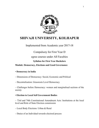 1 
 
 
SHIVAJI UNIVERSITY, KOLHAPUR
Implemented from Academic year 2017-18
Compulsory for First Year D
egree courses under All Faculties
Syllabus for First Year Bachelors
Module: Democracy, Elections and Good Governance
• Democracy in India
– Dimensions of Democracy: Social, Economic and Political
– Decentralisation: Grassroots Level Democracy
– Challenges before Democracy: women and marginalised sections of the
society
• Election to Local Self Government Bodies
– 73rd and 74th Constitutional Amendment Acts: Institutions at the local
level and Role of State Election commission
– Local Body Elections: Urban & Rural
– Duties of an Individual towards electoral process
 