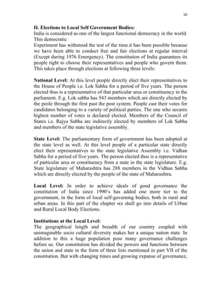 10 
 
II. Elections to Local Self Government Bodies:
India is considered as one of the largest functional democracy in the world.
This democratic
Experiment has withstood the test of the time.it has been possible because
we have been able to conduct free and fair elections at regular interval
(Except during 1976 Emergency). The constitution of India guarantees its
people right to choose their representatives and people who govern them.
This takes place through elections at following three levels:
National Level: At this level people directly elect their representatives to
the House of People i.e. Lok Sabha for a period of five years. The person
elected thus is a representative of that particular area or constituency in the
parliament. E.g. Lok sabha has 543 members which are directly elected by
the peole through the first past the post system. People cast their votes for
candidates belonging to a variety of political parties. The one who secures
highest number of votes is declared elected. Members of the Council of
States i.e. Rajya Sabha are indirectly elected by members of Lok Sabha
and members of the state legislative assembly.
State Level: The parliamentary form of government has been adopted at
the state level as well. At this level people of a particular state directly
elect their representatives to the state legislative Assembly i.e. Vidhan
Sabha for a period of five years. The person elected thus is a representative
of particular area or constituency from a state in the state legislature. E.g.
State legislature of Maharashtra has 288 members in the Vidhan Sabha
which are directly elected by the people of the state of Maharashtra.
Local Level: In order to achieve ideals of good governance the
constitution of India since 1990‘s has added one more tier to the
government, in the form of local self-governing bodies, both in rural and
urban areas. In this part of the chapter we shall go into details of Urban
and Rural Local Body Elections.
Institutions at the Local Level:
The geographical length and breadth of our country coupled with
unimaginable socio cultural diversity makes her a unique nation state. In
addition to this a huge population pose many governance challenges
before us. Our constitution has divided the powers and functions between
the union and state in the form of three lists mentioned in part VII of the
constitution. But with changing times and growing expanse of governance,
 