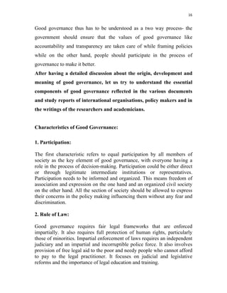 16 
 
Good governance thus has to be understood as a two way process- the
government should ensure that the values of good governance like
accountability and transparency are taken care of while framing policies
while on the other hand, people should participate in the process of
governance to make it better.
After having a detailed discussion about the origin, development and
meaning of good governance, let us try to understand the essential
components of good governance reflected in the various documents
and study reports of international organisations, policy makers and in
the writings of the researchers and academicians.
Characteristics of Good Governance:
1. Participation:
The first characteristic refers to equal participation by all members of
society as the key element of good governance, with everyone having a
role in the process of decision-making. Participation could be either direct
or through legitimate intermediate institutions or representatives.
Participation needs to be informed and organized. This means freedom of
association and expression on the one hand and an organized civil society
on the other hand. All the section of society should be allowed to express
their concerns in the policy making influencing them without any fear and
discrimination.
2. Rule of Law:
Good governance requires fair legal frameworks that are enforced
impartially. It also requires full protection of human rights, particularly
those of minorities. Impartial enforcement of laws requires an independent
judiciary and an impartial and incorruptible police force. It also involves
provision of free legal aid to the poor and needy people who cannot afford
to pay to the legal practitioner. It focuses on judicial and legislative
reforms and the importance of legal education and training.
 