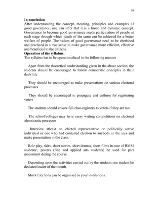 20 
 
In conclusion
After understanding the concept, meaning, principles and examples of
good governance, one can infer that it is a broad and dynamic concept.
Governance to become good governance needs participation of people at
each stage through which ideals of the same can be achieved for a better
welfare of people. The values of good governance need to be cherished
and practiced in a true sense to make governance more efficient, effective
and beneficial to the citizens.
Operation of the syllabus:
The syllabus has to be operationalized in the following manner
Apart from the theoretical understanding given in the above section, the
students should be encouraged to follow democratic principles in their
daily life
They should be encouraged to make presentations on various electoral
processes
They should be encouraged to propagate and enthuse for registering
voters
The students should ensure full class registers as voters if they are not.
The school/colleges may have essay writing competitions on electoral
/democratic processes
Interview atleast on elected representative or politically active
individual or one who had contested election to anybody in the area and
make presentation in the class.
Role play, skits, short stories, short dramas, short films in case of BMM
students‘, posters (fine and applied arts students) be used for part
assessment during the course.
Depending upon the activities carried out by the students one student be
declared leader of the month.
Mock Elections can be organised in your institutions.
 