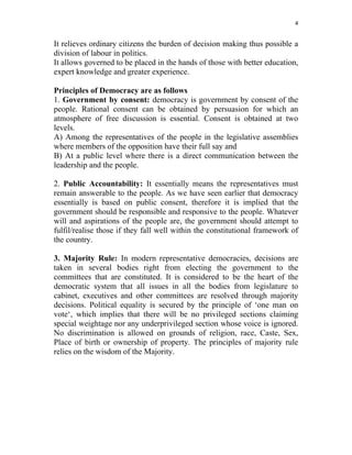 4 
 
It relieves ordinary citizens the burden of decision making thus possible a
division of labour in politics.
It allows governed to be placed in the hands of those with better education,
expert knowledge and greater experience.
Principles of Democracy are as follows
1. Government by consent: democracy is government by consent of the
people. Rational consent can be obtained by persuasion for which an
atmosphere of free discussion is essential. Consent is obtained at two
levels.
A) Among the representatives of the people in the legislative assemblies
where members of the opposition have their full say and
B) At a public level where there is a direct communication between the
leadership and the people.
2. Public Accountability: It essentially means the representatives must
remain answerable to the people. As we have seen earlier that democracy
essentially is based on public consent, therefore it is implied that the
government should be responsible and responsive to the people. Whatever
will and aspirations of the people are, the government should attempt to
fulfil/realise those if they fall well within the constitutional framework of
the country.
3. Majority Rule: In modern representative democracies, decisions are
taken in several bodies right from electing the government to the
committees that are constituted. It is considered to be the heart of the
democratic system that all issues in all the bodies from legislature to
cabinet, executives and other committees are resolved through majority
decisions. Political equality is secured by the principle of ‘one man on
vote‘, which implies that there will be no privileged sections claiming
special weightage nor any underprivileged section whose voice is ignored.
No discrimination is allowed on grounds of religion, race, Caste, Sex,
Place of birth or ownership of property. The principles of majority rule
relies on the wisdom of the Majority.
 