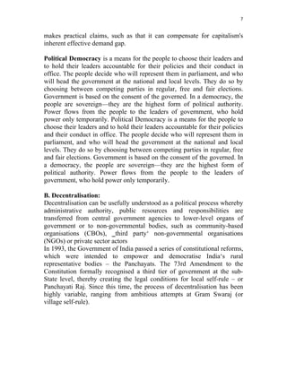 7 
 
makes practical claims, such as that it can compensate for capitalism's
inherent effective demand gap.
Political Democracy is a means for the people to choose their leaders and
to hold their leaders accountable for their policies and their conduct in
office. The people decide who will represent them in parliament, and who
will head the government at the national and local levels. They do so by
choosing between competing parties in regular, free and fair elections.
Government is based on the consent of the governed. In a democracy, the
people are sovereign—they are the highest form of political authority.
Power flows from the people to the leaders of government, who hold
power only temporarily. Political Democracy is a means for the people to
choose their leaders and to hold their leaders accountable for their policies
and their conduct in office. The people decide who will represent them in
parliament, and who will head the government at the national and local
levels. They do so by choosing between competing parties in regular, free
and fair elections. Government is based on the consent of the governed. In
a democracy, the people are sovereign—they are the highest form of
political authority. Power flows from the people to the leaders of
government, who hold power only temporarily.
B. Decentralisation:
Decentralisation can be usefully understood as a political process whereby
administrative authority, public resources and responsibilities are
transferred from central government agencies to lower-level organs of
government or to non-governmental bodies, such as community-based
organisations (CBOs), ‗third party‘ non-governmental organisations
(NGOs) or private sector actors
In 1993, the Government of India passed a series of constitutional reforms,
which were intended to empower and democratise India‘s rural
representative bodies – the Panchayats. The 73rd Amendment to the
Constitution formally recognised a third tier of government at the sub-
State level, thereby creating the legal conditions for local self-rule – or
Panchayati Raj. Since this time, the process of decentralisation has been
highly variable, ranging from ambitious attempts at Gram Swaraj (or
village self-rule).
 