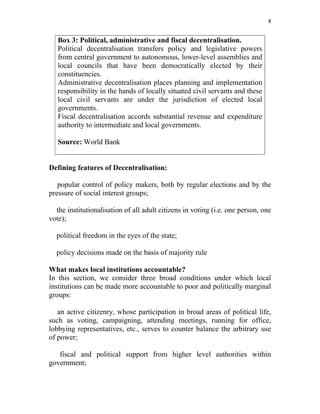 8 
 
Box 3: Political, administrative and fiscal decentralisation.
Political decentralisation transfers policy and legislative powers
from central government to autonomous, lower-level assemblies and
local councils that have been democratically elected by their
constituencies.
Administrative decentralisation places planning and implementation
responsibility in the hands of locally situated civil servants and these
local civil servants are under the jurisdiction of elected local
governments.
Fiscal decentralisation accords substantial revenue and expenditure
authority to intermediate and local governments.
Source: World Bank
Defining features of Decentralisation:
popular control of policy makers, both by regular elections and by the
pressure of social interest groups;
the institutionalisation of all adult citizens in voting (i.e. one person, one
vote);
political freedom in the eyes of the state;
policy decisions made on the basis of majority rule
What makes local institutions accountable?
In this section, we consider three broad conditions under which local
institutions can be made more accountable to poor and politically marginal
groups:
an active citizenry, whose participation in broad areas of political life,
such as voting, campaigning, attending meetings, running for office,
lobbying representatives, etc., serves to counter balance the arbitrary use
of power;
fiscal and political support from higher level authorities within
government;
 