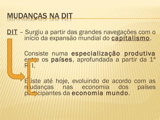 DIT – Surgiu a partir das grandes navegações com o
início da expansão mundial do capitalismo.
Consiste numa especialização produtiva
entre os países, aprofundada a partir da 1ª
R. I.
Existe até hoje, evoluindo de acordo com as
mudanças nas economia dos países
participantes da economia mundo.
 